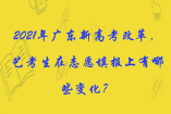 2021年广东新高考改革，艺考生在志愿填报上有哪些变化？