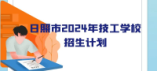 日照市2024年技工教育学校分专业分类别招生计划表